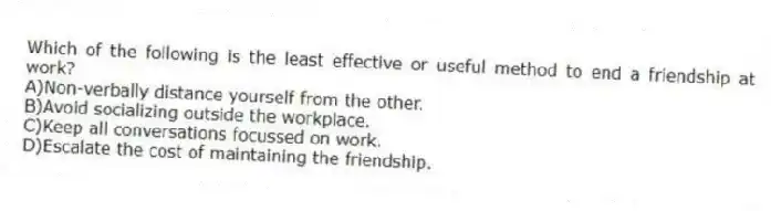 Which of the following is the least effective or useful method to end a friendship at work?
A)Non-verbally distance yourself from the other.
B)Avoid socializing outside the workplace.
C)Keep all conversations focussed on work.
D)Escalate the cost of maintaining the friendship.