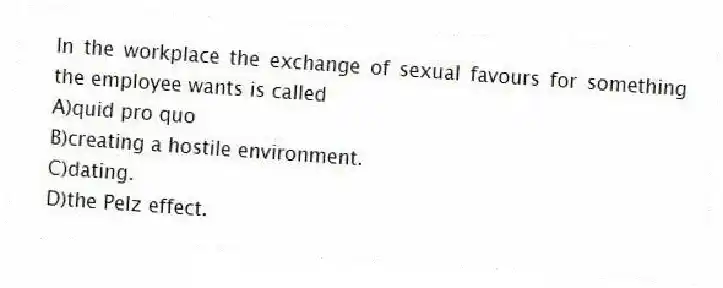 In the workplace the exchange of sexual favours for something the employee wants is called
A)quid pro quo
B)creating a hostile environment.
C)dating.
D)the Pelz effect.