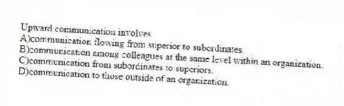 Upward communication involves
A)communication flowing from superior to subordinates.
B)communication among colleagues at the same level within an organization.
C)communication from subordinates to superiors.
D)communication to those outside of an organization.