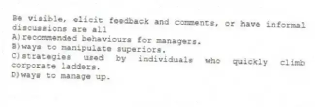 Be visible, elicit feedback and comments, or have informal discussions are all
A)recommended behaviours for managers.
B)ways to manipulate superiors.
C)strategies used by individuals who quickly climb corporate ladders.
D)ways to manage up.