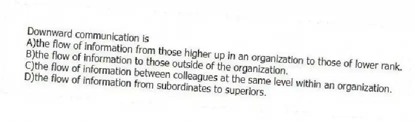 Downward communication is
A)the flow of information from those higher up in an organization to those of lower rank.
B)the flow of information to those outside of the organization.
C)the flow of information between colleagues at the same level within an organization.
D)the flow of information from subordinates to superiors.