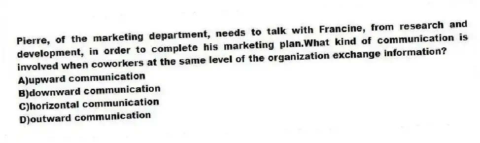 Pierre, of the marketing department, needs to talk with Francine, from research and development, in order to complete his marketing plan.What kind of communication is involved when coworkers at the same level of the organization exchange information?
A)upward communication
B)downward communication
C)horizontal communication
D)outward communication