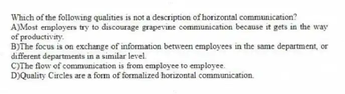 Which of the following qualities is not a description of horizontal communication?
A)Most employers try to discourage grapevine communication because it gets in the way of productivity.
B)The focus is on exchange of information between employees in the same department, or different departments in a similar level.
C)The flow of communication is from employee to employee.
D)Quality Circles are a form of formalized horizontal communication.