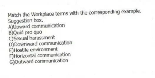 Match the Workplace terms with the corresponding example.
-Suggestion box.
A)Upward communication
B)Quid pro quo
C)Sexual harassment
D)Downward communication
E)Hostile environment
F)Horizontal communication
G)Outward communication