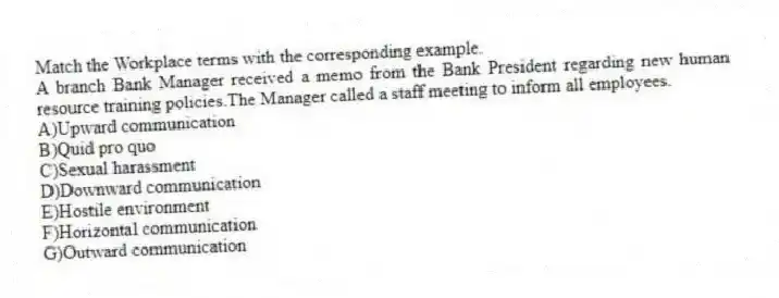 Match the Workplace terms with the corresponding example.
-A branch Bank Manager received a memo from the Bank President regarding new human resource training policies.The Manager called a staff meeting to inform all employees.
A)Upward communication
B)Quid pro quo
C)Sexual harassment
D)Downward communication
E)Hostile environment
F)Horizontal communication
G)Outward communication