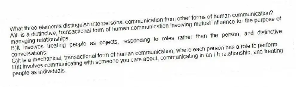 What three elements distinguish interpersonal communication from other forms of human communication?
A)It is a distinctive, transactional form of human communication involving mutual influence for the purpose of managing relationships.
B)It involves treating people as objects, responding to roles rather than the person, and distinctive conversations.
C)It is a mechanical, transactional form of human communication, where each person has a role to perform.
D)It involves communicating with someone you care about, communicating in an I-It relationship, and treating people as individuals.