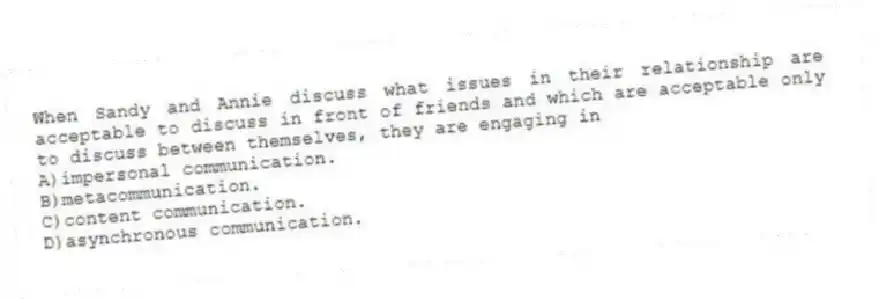 When Sandy and Annie discuss what issues in their relationship are acceptable to discuss in front of friends and which are acceptable only to discuss between themselves, they are engaging in
A)impersonal communication.
B)metacommunication.
C)content communication.
D)asynchronous communication.