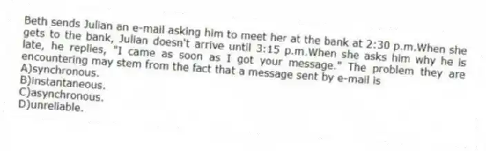Beth sends Julian an e-mail asking him to meet her at the bank at 2:30 p.m.When she gets to the bank, Julian doesn't arrive until 3:15 p.m.When she asks him why he is late, he replies, "I came as soon as I got your message." The problem they are encountering may stem from the fact that a message sent by e-mail is
A)synchronous.
B)instantaneous.
C)asynchronous.
D)unreliable.