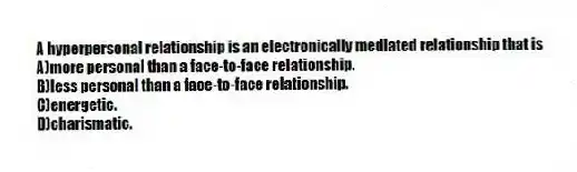 A hyperpersonal relationship is an electronically mediated relationship that is
A)more personal than a face-to-face relationship.
B)less personal than a face-to-face relationship.
C)energetic.
D)charismatic.