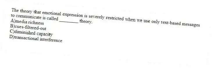 The theory that emotional expression is severely restricted when we use only text-based messages to communicate is called ________ theory.
A)media richness
B)cues-filtered-out
C)diminished capacity
D)transactional interference