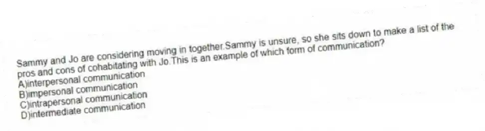 Sammy and Jo are considering moving in together.Sammy is unsure, so she sits down to make a list of the pros and cons of cohabitating with Jo.This is an example of which form of communication?
A)interpersonal communication
B)impersonal communication
C)intrapersonal communication
D)intermediate communication