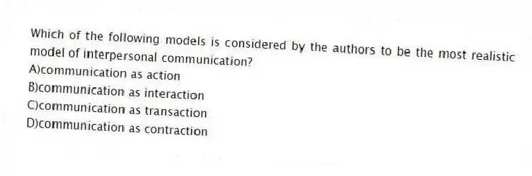 Which of the following models is considered by the authors to be the most realistic model of interpersonal communication?
A)communication as action
B)communication as interaction
C)communication as transaction
D)communication as contraction