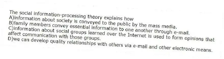 The social information-processing theory explains how
A)information about society is conveyed to the public by the mass media.
B)family members convey essential information to one another through e-mail.
C)information about social groups learned over the Internet is used to form opinions that affect communication with those groups.
D)we can develop quality relationships with others via e-mail and other electronic means.