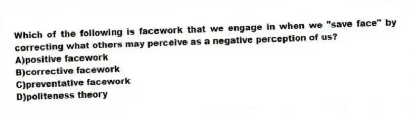 Which of the following is facework that we engage in when we "save face" by correcting what others may perceive as a negative perception of us?
A)positive facework
B)corrective facework
C)preventative facework
D)politeness theory