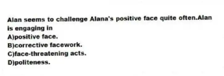 Alan seems to challenge Alana's positive face quite often.Alan is engaging in
A)positive face.
B)corrective facework.
C)face-threatening acts.
D)politeness.