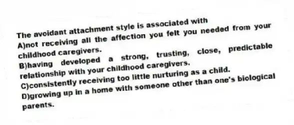 The avoidant attachment style is associated with
A)not receiving all the affection you felt you needed from your childhood caregivers.
B)having developed a strong, trusting, close, predictable relationship with your childhood caregivers.
C)consistently receiving too little nurturing as a child.
D)growing up in a home with someone other than one's biological parents.