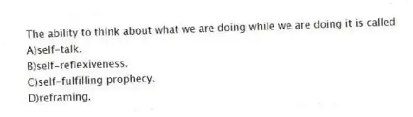 The ability to think about what we are doing while we are doing it is called
A)self-talk.
B)self-reflexiveness.
C)self-fulfilling prophecy.
D)reframing.