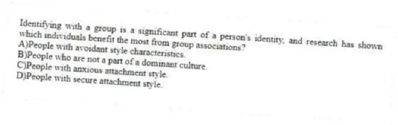 Identifying with a group is a significant part of a person's identity, and research has shown which individuals benefit the most from group associations?
A)People with avoidant style characteristics.
B)People who are not a part of a dominant culture.
C)People with anxious attachment style.
D)People with secure attachment style.