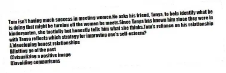 Tom isn't having much success in meeting women.He asks his friend, Tanya, to help identify what he is doing that might be turning off the women he meets.Since Tanya has known him since they were in kindergarten, she tactfully but honestly tells him what she thinks.Tom's reliance on his relationship with Tanya reflects which strategy for improving one's self-esteem?
A)developing honest relationships
B)letting go of the past
C)visualizing a positive image
D)avoiding comparisons