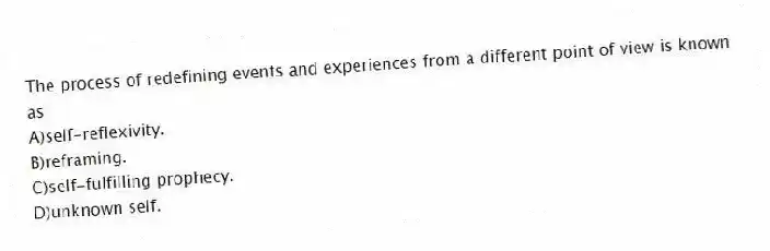 The process of redefining events and experiences from a different point of view is known as
A)self-reflexivity.
B)reframing.
C)self-fulfilling prophecy.
D)unknown self.