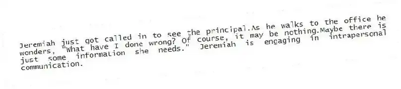 Jeremiah just got called in to see the principal.As he walks to the office he wonders, "What have I done wrong? Of course, it may be nothing.Maybe there is just some information she needs." Jeremiah is engaging in intrapersonal communication.