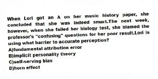 When Lori got an A on her music history paper, she concluded that she was indeed smart.The next week, however, when she failed her biology test, she blamed the professor's "confusing" questions for her poor result.Lori is using what barrier to accurate perception?
A)fundamental attribution error
B)implicit personality theory
C)self-serving bias
D)horn effect