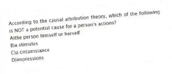 According to the causal attribution theory, which of the following is NOT a potential cause for a person's actions?
A)the person himself or herself
B)a stimulus
C)a circumstance
D)impressions