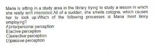 Maria is sitting in a study area in the library trying to study a lesson in which she really isn't interested.All of a sudden, she smells cologne, which causes her to look up.Which of the following processes is Maria most likely employing?
A)interpersonal perception
B)active perception
C)selective perception
D)passive perception