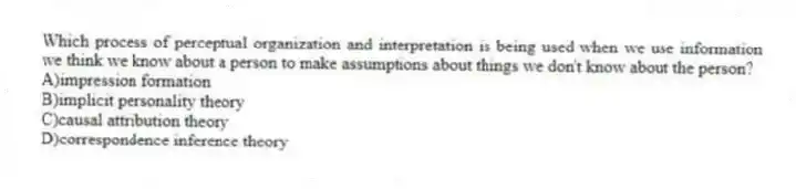 Which process of perceptual organization and interpretation is being used when we use information we think we know about a person to make assumptions about things we don't know about the person?
A)impression formation
B)implicit personality theory
C)causal attribution theory
D)correspondence inference theory