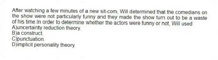 After watching a few minutes of a new sit-com, Will determined that the comedians on the show were not particularly funny and they made the show turn out to be a waste of his time.In order to determine whether the actors were funny or not, Will used
A)uncertainty reduction theory.
B)a construct.
C)punctuation.
D)implicit personality theory.