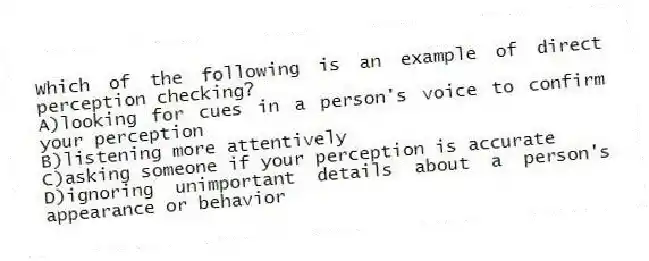 Which of the following is an example of direct perception checking?
A)looking for cues in a person's voice to confirm your perception
B)listening more attentively
C)asking someone if your perception is accurate
D)ignoring unimportant details about a person's appearance or behavior