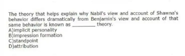 The theory that helps explain why Nabil's view and account of Shawna's behavior differs dramatically from Benjamin's view and account of that same behavior is known as ________ theory.
A)implicit personality
B)impression formation
C)standpoint
D)attribution