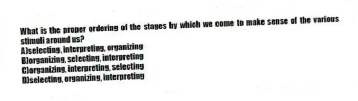 What is the proper ordering of the stages by which we come to make sense of the various stimuli around us?
A)selecting, interpreting, organizing
B)organizing, selecting, interpreting
C)organizing, interpreting, selecting
D)selecting, organizing, interpreting