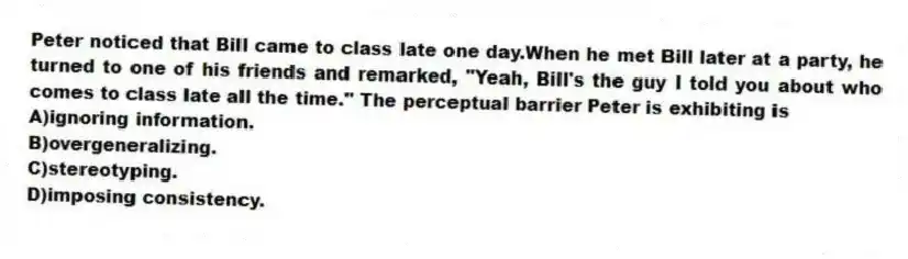 Peter noticed that Bill came to class late one day.When he met Bill later at a party, he turned to one of his friends and remarked, "Yeah, Bill's the guy I told you about who comes to class late all the time." The perceptual barrier Peter is exhibiting is
A)ignoring information.
B)overgeneralizing.
C)stereotyping.
D)imposing consistency.
