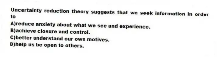 Uncertainty reduction theory suggests that we seek information in order to
A)reduce anxiety about what we see and experience.
B)achieve closure and control.
C)better understand our own motives.
D)help us be open to others.
