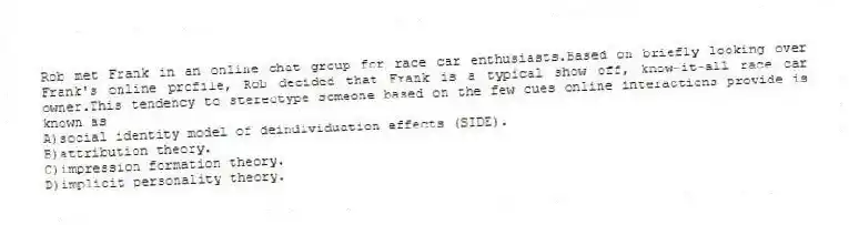 Rob met Frank in an online chat group for race car enthusiasts.Based on briefly looking over Frank's online profile, Rob decided that Frank is a typical show off, know-it-all race car owner.This tendency to stereotype someone based on the few cues online interactions provide is known as
A)social identity model of deindividuation effects (SIDE).
B)attribution theory.
C)impression formation theory.
D)implicit personality theory.