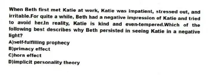 When Beth first met Katie at work, Katie was impatient, stressed out, and irritable.For quite a while, Beth had a negative impression of Katie and tried to avoid her.In reality, Katie is kind and even-tempered.Which of the following best describes why Beth persisted in seeing Katie in a negative light?
A)self-fulfilling prophecy
B)primacy effect
C)horn effect
D)implicit personality theory