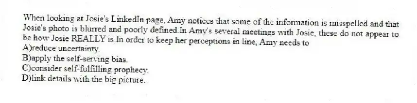 When looking at Josie's LinkedIn page, Amy notices that some of the information is misspelled and that Josie's photo is blurred and poorly defined.In Amy's several meetings with Josie, these do not appear to be how Josie REALLY is.In order to keep her perceptions in line, Amy needs to
A)reduce uncertainty.
B)apply the self-serving bias.
C)consider self-fulfilling prophecy.
D)link details with the big picture.