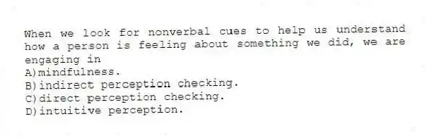 When we look for nonverbal cues to help us understand how a person is feeling about something we did, we are engaging in
A)mindfulness.
B)indirect perception checking.
C)direct perception checking.
D)intuitive perception.