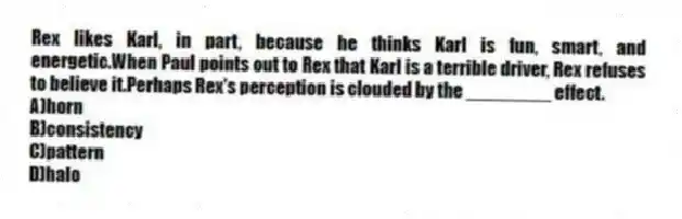 Rex likes Karl, in part, because he thinks Karl is fun, smart, and energetic.When Paul points out to Rex that Karl is a terrible driver, Rex refuses to believe it.Perhaps Rex's perception is clouded by the ________ effect.
A)horn
B)consistency
C)pattern
D)halo