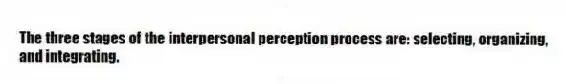 The three stages of the interpersonal perception process are: selecting, organizing, and integrating.