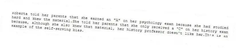 Roberta told her parents that she earned an "A" on her psychology exam because she had studied hard and knew the material.She told her parents that she only received a "C" on her history exam because, although she also knew that material, her history professor doesn't like her.This is an example of the self-serving bias.