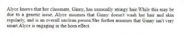 Alyce knows that her classmate, Ginny, has unusually stringy hair.While this may be due to a genetic issue, Alyce assumes that Ginny doesn't wash her hair and skin regularly, and is an overall unclean person.She further assumes that Ginny isn't very smart.Alyce is engaging in the horn effect.