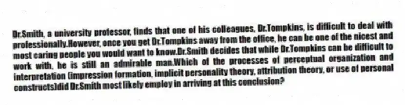 Dr.Smith, a university professor, finds that one of his colleagues, Dr.Tompkins, is difficult to deal with professionally.However, once you get Dr.Tompkins away from the office, he can be one of the nicest and most caring people you would want to know.Dr.Smith decides that while Dr.Tompkins can be difficult to work with, he is still an admirable man.Which of the processes of perceptual organization and interpretation (impression formation, implicit personality theory, attribution theory, or use of personal constructs)did Dr.Smith most likely employ in arriving at this conclusion?
