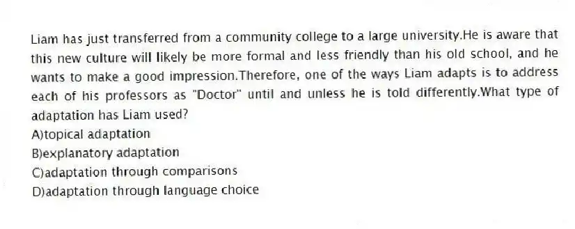 Liam has just transferred from a community college to a large university.He is aware that this new culture will likely be more formal and less friendly than his old school, and he wants to make a good impression.Therefore, one of the ways Liam adapts is to address each of his professors as "Doctor" until and unless he is told differently.What type of adaptation has Liam used?
A)topical adaptation
B)explanatory adaptation
C)adaptation through comparisons
D)adaptation through language choice