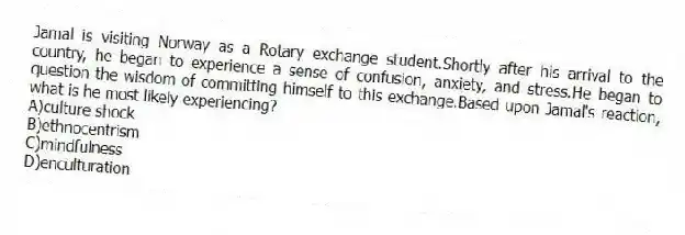 Jamal is visiting Norway as a Rotary exchange student.Shortly after his arrival to the country, he began to experience a sense of confusion, anxiety, and stress.He began to question the wisdom of committing himself to this exchange.Based upon Jamal's reaction, what is he most likely experiencing?
A)culture shock
B)ethnocentrism
C)mindfulness
D)enculturation