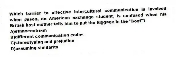 Which barrier to effective intercultural communication is involved when Jason, an American exchange student, is confused when his British host mother tells him to put the luggage in the "boot"?
A)ethnocentrism
B)different communication codes
C)stereotyping and prejudice
D)assuming similarity