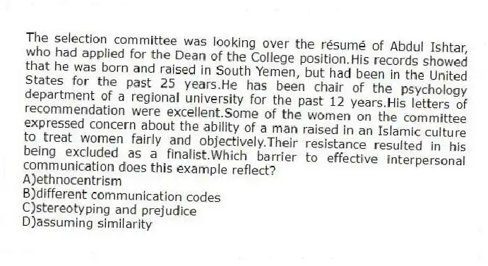 The selection committee was looking over the résumé of Abdul Ishtar, who had applied for the Dean of the College position.His records showed that he was born and raised in South Yemen, but had been in the United States for the past 25 years.He has been chair of the psychology department of a regional university for the past 12 years.His letters of recommendation were excellent.Some of the women on the committee expressed concern about the ability of a man raised in an Islamic culture to treat women fairly and objectively.Their resistance resulted in his being excluded as a finalist.Which barrier to effective interpersonal communication does this example reflect?
A)ethnocentrism
B)different communication codes
C)stereotyping and prejudice
D)assuming similarity