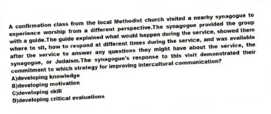 A confirmation class from the local Methodist church visited a nearby synagogue to experience worship from a different perspective.The synagogue provided the group with a guide.The guide explained what would happen during the service, showed them where to sit, how to respond at different times during the service, and was available after the service to answer any questions they might have about the service, the synagogue, or Judaism.The synagogue's response to this visit demonstrated their commitment to which strategy for improving intercultural communication?
A)developing knowledge
B)developing motivation
C)developing skill
D)developing critical evaluations