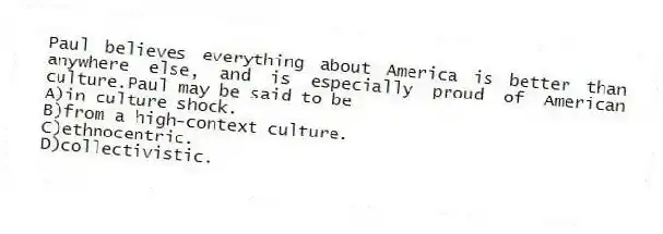 Paul believes everything about America is better than anywhere else, and is especially proud of American culture.Paul may be said to be
A)in culture shock.
B)from a high-context culture.
C)ethnocentric.
D)collectivistic.